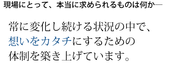 常に変化し続ける状況の中で、想いをカタチにするための体制を築き上げています。